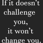 If it doesn't challenge you, it won't change you.