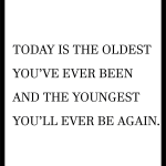 TODAY IS THE OLDEST YOU'VE EVER BEEN AND THE YOUNGEST YOU'LL EVER BE AGAIN.