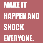 MAKE IT HAPPEN AND SHOCK EVERYONE.
