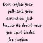 Don't confuse your path with your destination just because it's doesn't mean you aren't headed for sunshine