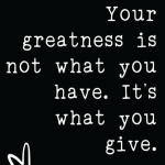 Your greatness is not what you have. It's what you give.