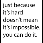 Just because it's hard does't mean it's impossible you can do it.