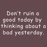 Dont't ruin a good today by thinking about a bad yesterday