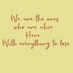 We are the ones who are alive Here With everything to lose