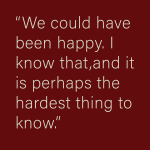 We could have been happy. T know that, and it is perhaps the hardest thing to know.