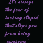 It's always the fear of looking stupid that stops you from being awesome