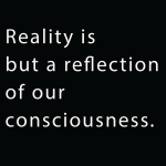 Reality is but a reflection of our consciousness