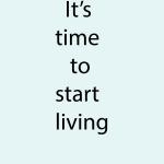 It's time to start living