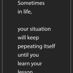 Sometimes in life, your situation will keep pepeating itself until you learn your lesson.