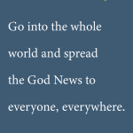 Go into the whole world and spread the God News to everyone, everywhere.