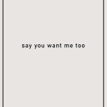 Say you want me too