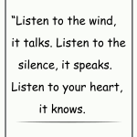 Listen to the wind, it talks. Listen to the silence, it speaks. Listen to your heart, it knows.