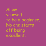 Allow yourself to be a beginner. No one starts off being excellent.