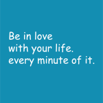 Be in love with your life. every minute of it