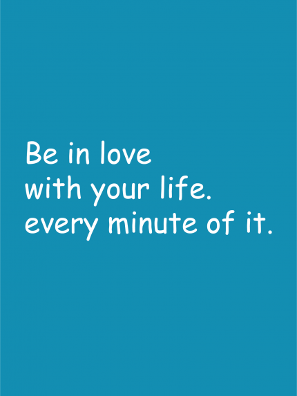 Be in love with your life. every minute of it