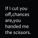 If i cut you off, chances are, you handed me the scissors