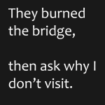 They burned the bridge, the ask why i don't visit
