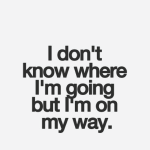 I don't know where I'm going but i'm on my way