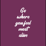 Go where you feel most alive