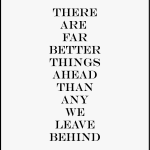 THERE ARE FAR BETTER THINGS AHEAD THAN ANY WE LEAVE BEHIND