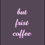 But frist coffee