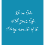 Be in love with your life. Every minute of it.