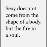 Sexy does not come from the shape of a body, but the fire in a soul.
