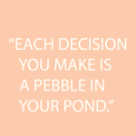 EACH DECISION YOU MAKE IS A PEBBLE IN YOUR POND.