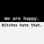 We are happy. Bitches hate that.