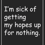 I'm sick of getting my hopes up for nothing.