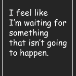 I feel like I'm waiting for something that isn't going to happen.