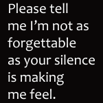 Please tell me I'm not as forgettable as your silence is making me feel.