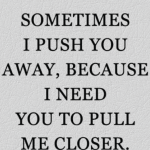 SOMETIMES I PUSH YOU AWAY, BECAUSE I NEED YOU TO PULL ME CLOSER.