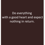 Do everything with a good heart and expect nothing in return.
