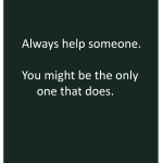 Always help someone. You might be the only one that does.